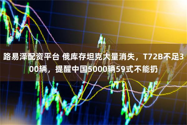 路易泽配资平台 俄库存坦克大量消失,T72B不足300辆,提醒中国5000辆59式不能扔