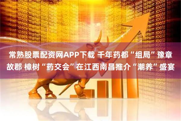 常熟股票配资网APP下载 千年药都“组局”豫章故郡 樟树“药交会”在江西南昌推介“潮养”盛宴