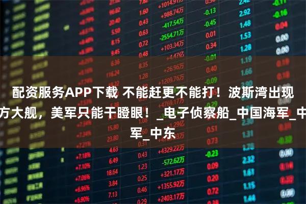 配资服务APP下载 不能赶更不能打！波斯湾出现东方大舰，美军只能干瞪眼！_电子侦察船_中国海军_中东