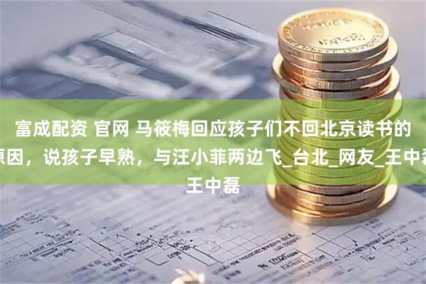 富成配资 官网 马筱梅回应孩子们不回北京读书的原因，说孩子早熟，与汪小菲两边飞_台北_网友_王中磊