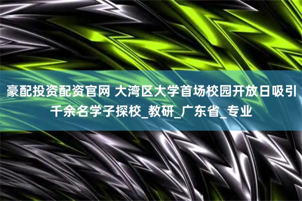 豪配投资配资官网 大湾区大学首场校园开放日吸引千余名学子探校_教研_广东省_专业