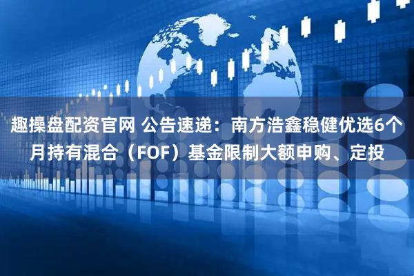 趣操盘配资官网 公告速递：南方浩鑫稳健优选6个月持有混合（FOF）基金限制大额申购、定投
