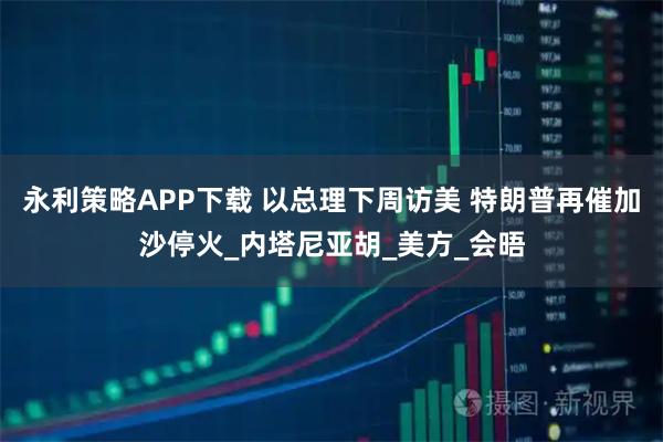 永利策略APP下载 以总理下周访美 特朗普再催加沙停火_内塔尼亚胡_美方_会晤