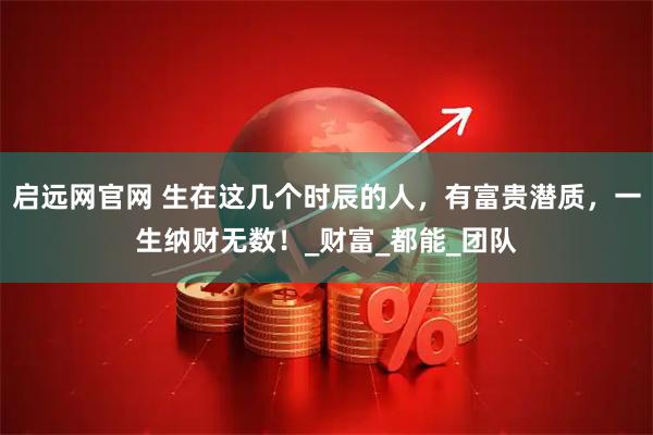 启远网官网 生在这几个时辰的人，有富贵潜质，一生纳财无数！_财富_都能_团队