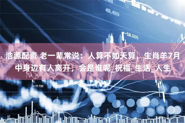 浩源配资 老一辈常说：人算不如天算，生肖羊7月中身边有人离开，会是谁呢_祝福_生活_人生