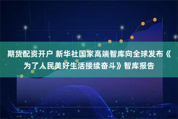 期货配资开户 新华社国家高端智库向全球发布《为了人民美好生活接续奋斗》智库报告