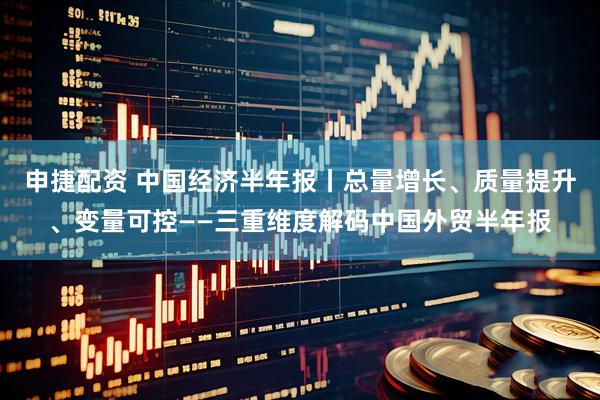 申捷配资 中国经济半年报丨总量增长、质量提升、变量可控——三重维度解码中国外贸半年报