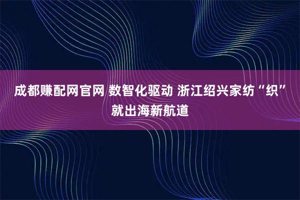 成都赚配网官网 数智化驱动 浙江绍兴家纺“织”就出海新航道