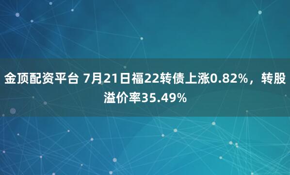 金顶配资平台 7月21日福22转债上涨0.82%，转股溢价率35.49%