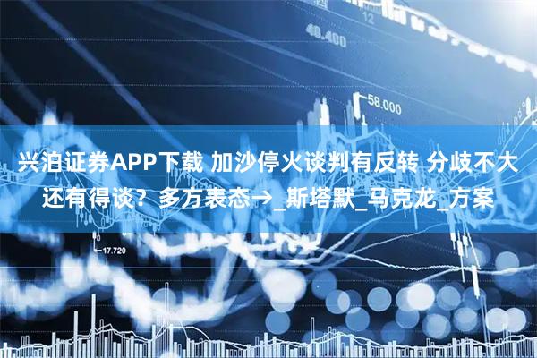 兴泊证券APP下载 加沙停火谈判有反转 分歧不大还有得谈？多方表态→_斯塔默_马克龙_方案