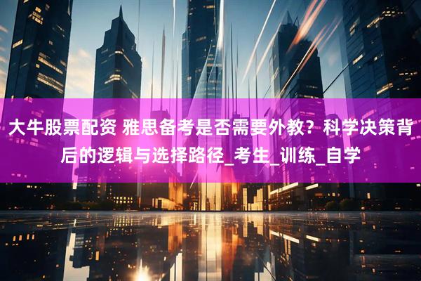 大牛股票配资 雅思备考是否需要外教？科学决策背后的逻辑与选择路径_考生_训练_自学