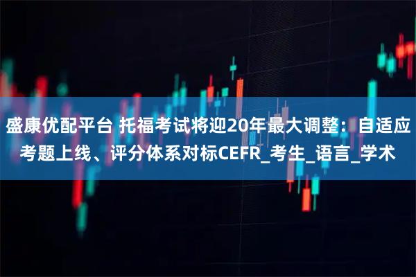 盛康优配平台 托福考试将迎20年最大调整：自适应考题上线、评分体系对标CEFR_考生_语言_学术