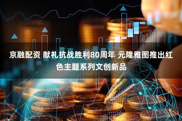 京融配资 献礼抗战胜利80周年 元隆雅图推出红色主题系列文创新品