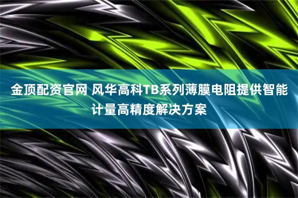 金顶配资官网 风华高科TB系列薄膜电阻提供智能计量高精度解决方案