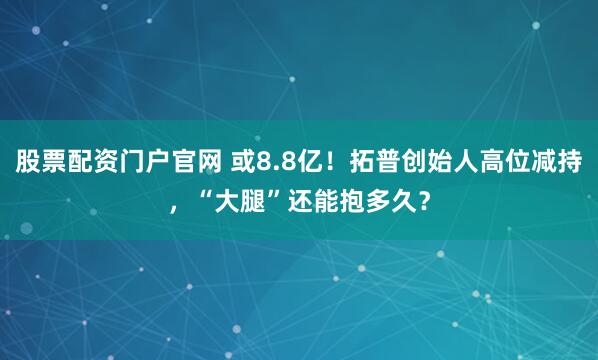 股票配资门户官网 或8.8亿！拓普创始人高位减持，“大腿”还能抱多久？