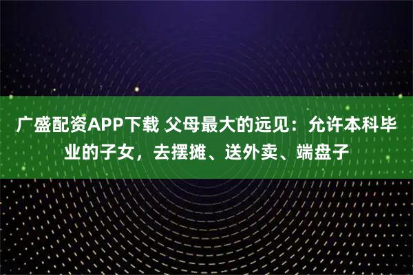 广盛配资APP下载 父母最大的远见：允许本科毕业的子女，去摆摊、送外卖、端盘子