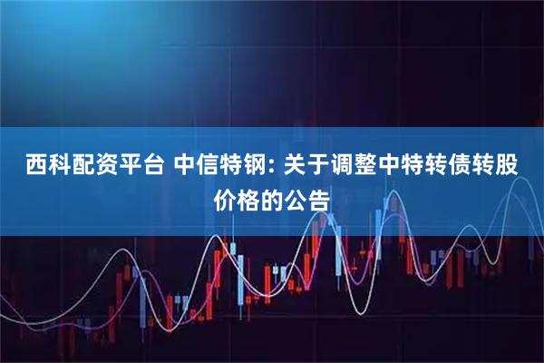 西科配资平台 中信特钢: 关于调整中特转债转股价格的公告