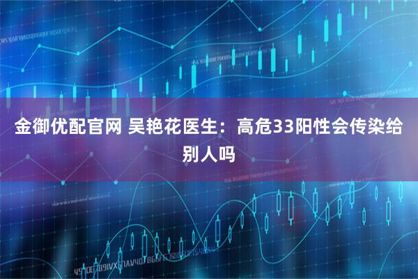 金御优配官网 吴艳花医生：高危33阳性会传染给别人吗