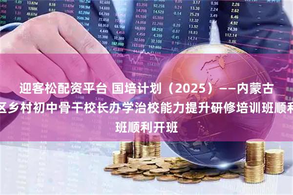 迎客松配资平台 国培计划（2025）——内蒙古自治区乡村初中骨干校长办学治校能力提升研修培训班顺利开班