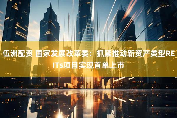 伍洲配资 国家发展改革委：抓紧推动新资产类型REITs项目实现首单上市