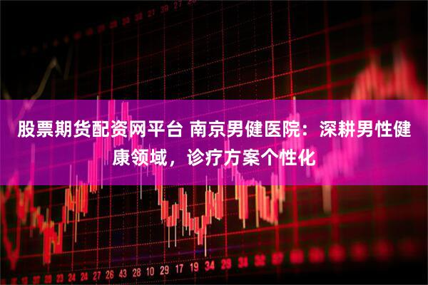 股票期货配资网平台 南京男健医院：深耕男性健康领域，诊疗方案个性化