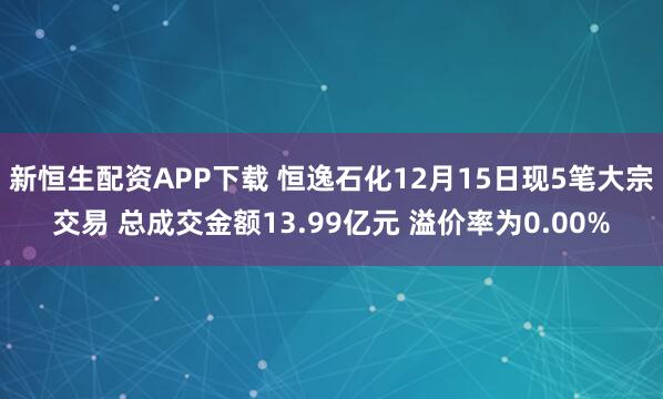 新恒生配资APP下载 恒逸石化12月15日现5笔大宗交易 总成交金额13.99亿元 溢价率为0.00%