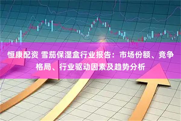 恒康配资 雪茄保湿盒行业报告：市场份额、竞争格局、行业驱动因素及趋势分析