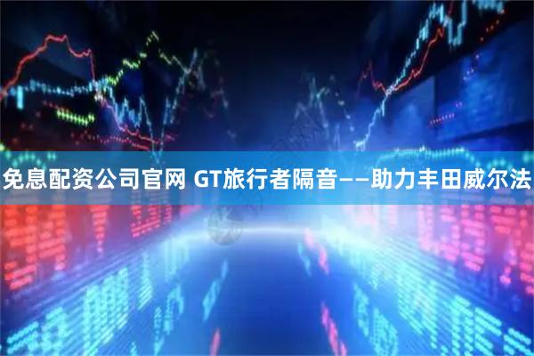 免息配资公司官网 GT旅行者隔音——助力丰田威尔法