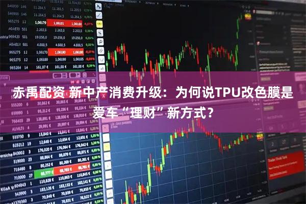 赤禹配资 新中产消费升级：为何说TPU改色膜是爱车“理财”新方式？