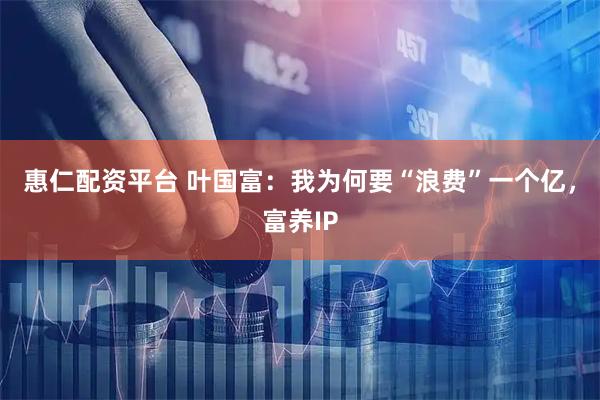 惠仁配资平台 叶国富：我为何要“浪费”一个亿，富养IP