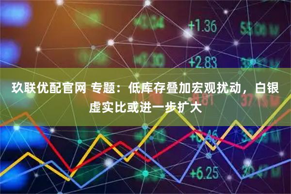 玖联优配官网 专题：低库存叠加宏观扰动，白银虚实比或进一步扩大