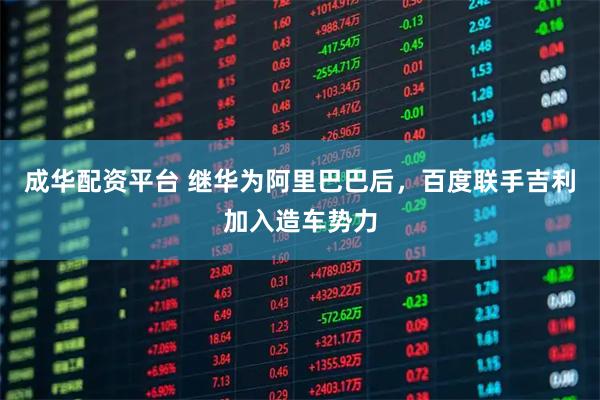 成华配资平台 继华为阿里巴巴后，百度联手吉利加入造车势力