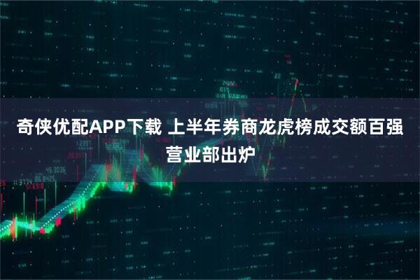 奇侠优配APP下载 上半年券商龙虎榜成交额百强营业部出炉