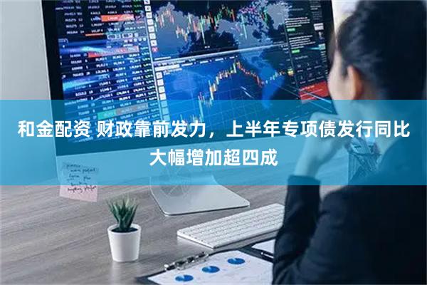 和金配资 财政靠前发力，上半年专项债发行同比大幅增加超四成