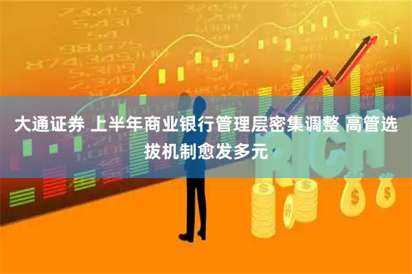 大通证券 上半年商业银行管理层密集调整 高管选拔机制愈发多元