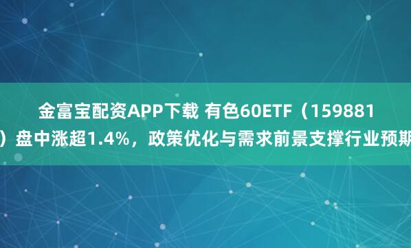 金富宝配资APP下载 有色60ETF（159881）盘中涨超1.4%，政策优化与需求前景支撑行业预期