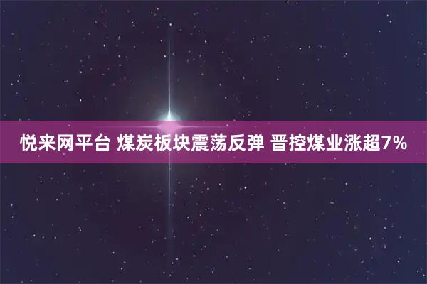 悦来网平台 煤炭板块震荡反弹 晋控煤业涨超7%