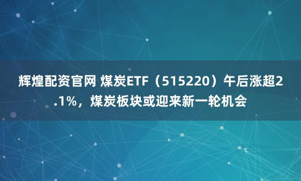 辉煌配资官网 煤炭ETF（515220）午后涨超2.1%，煤炭板块或迎来新一轮机会