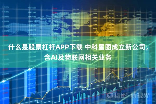 什么是股票杠杆APP下载 中科星图成立新公司，含AI及物联网相关业务