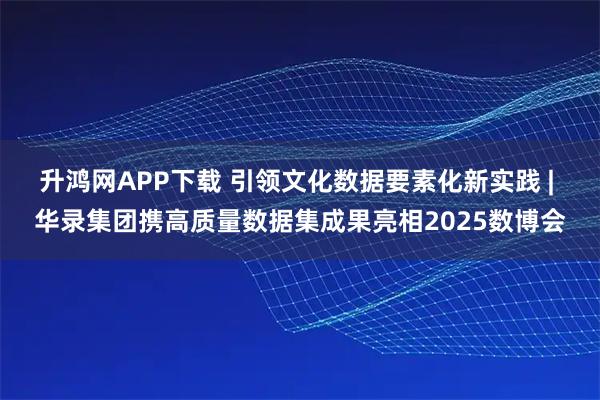 升鸿网APP下载 引领文化数据要素化新实践 | 华录集团携高质量数据集成果亮相2025数博会