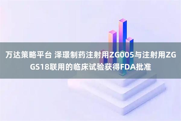 万达策略平台 泽璟制药注射用ZG005与注射用ZGGS18联用的临床试验获得FDA批准