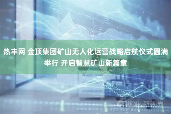 热丰网 金顶集团矿山无人化运营战略启航仪式圆满举行 开启智慧矿山新篇章