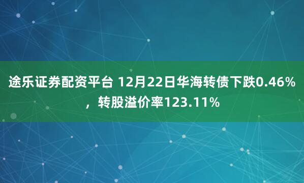 途乐证券配资平台 12月22日华海转债下跌0.46%，转股溢价率123.11%