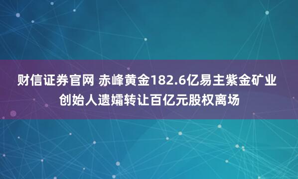 财信证券官网 赤峰黄金182.6亿易主紫金矿业 创始人遗孀转让百亿元股权离场